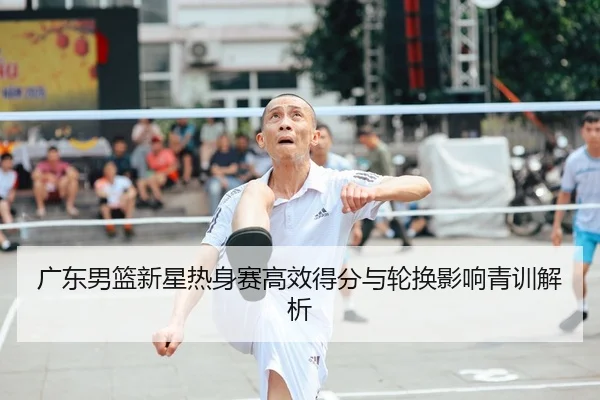 广东男篮新星热身赛高效得分与轮换影响青训解析